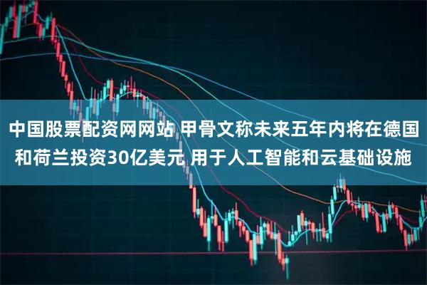 中国股票配资网网站 甲骨文称未来五年内将在德国和荷兰投资30亿美元 用于人工智能和云基础设施