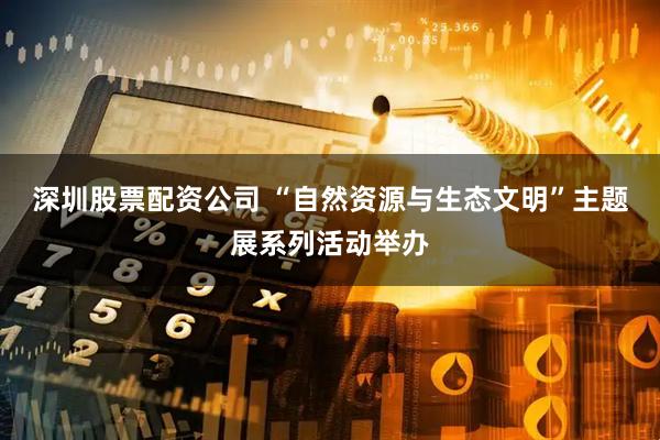 深圳股票配资公司 “自然资源与生态文明”主题展系列活动举办