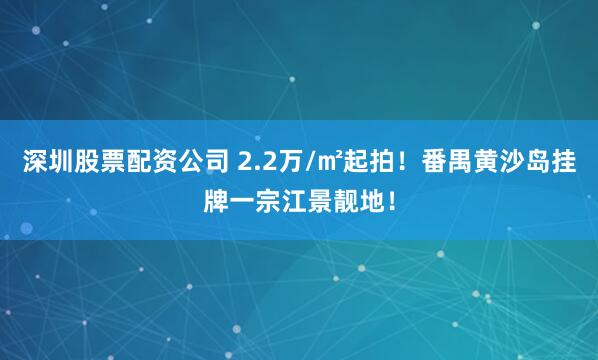 深圳股票配资公司 2.2万/㎡起拍！番禺黄沙岛挂牌一宗江景靓地！
