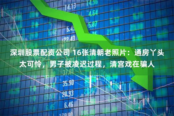 深圳股票配资公司 16张清朝老照片：通房丫头太可怜，男子被凌迟过程，清宫戏在骗人