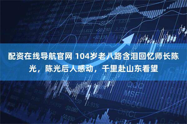 配资在线导航官网 104岁老八路含泪回忆师长陈光，陈光后人感动，千里赴山东看望