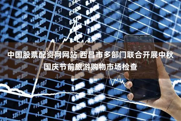 中国股票配资网网站 西昌市多部门联合开展中秋国庆节前旅游购物市场检查